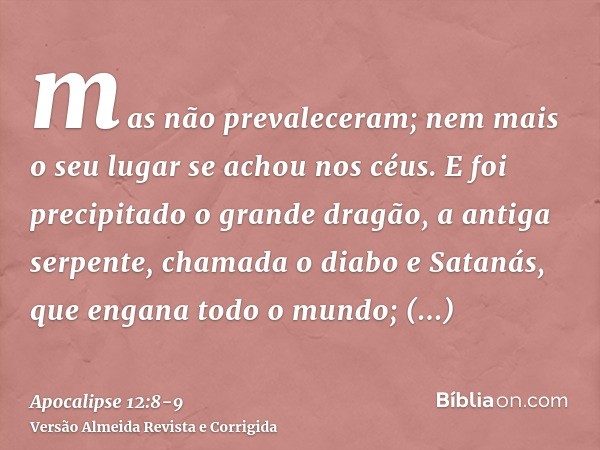 mas não prevaleceram; nem mais o seu lugar se achou nos céus.E foi precipitado o grande dragão, a antiga serpente, chamada o diabo e Satanás, que engana todo o 