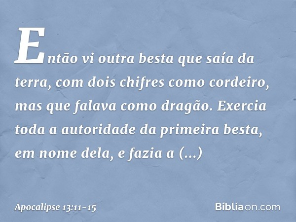 Então vi outra besta que saía da terra, com dois chifres como cordeiro, mas que falava como dragão. Exercia toda a autoridade da primeira besta, em nome dela, e