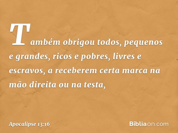 Também obrigou todos, pequenos e grandes, ricos e pobres, livres e escravos, a receberem certa marca na mão direita ou na testa, -- Apocalipse 13:16