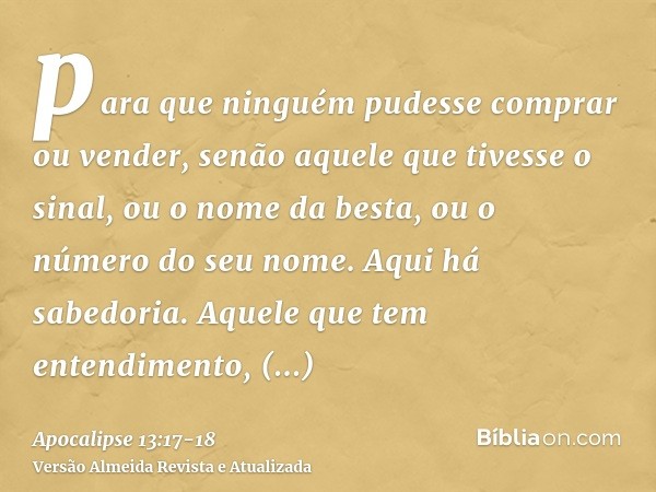 para que ninguém pudesse comprar ou vender, senão aquele que tivesse o sinal, ou o nome da besta, ou o número do seu nome.Aqui há sabedoria. Aquele que tem ente