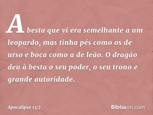 A besta que vi era semelhante a um leopardo, mas tinha pés como os de urso e boca como a de leão. O dragão deu à besta o seu poder, o seu trono e grande autorid