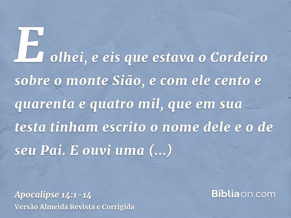 E olhei, e eis que estava o Cordeiro sobre o monte Sião, e com ele cento e quarenta e quatro mil, que em sua testa tinham escrito o nome dele e o de seu Pai.E o