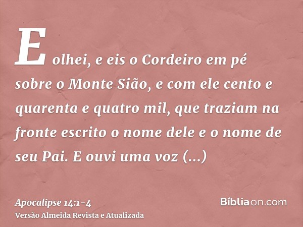 E olhei, e eis o Cordeiro em pé sobre o Monte Sião, e com ele cento e quarenta e quatro mil, que traziam na fronte escrito o nome dele e o nome de seu Pai.E ouv