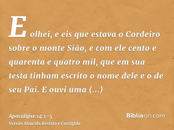 E olhei, e eis que estava o Cordeiro sobre o monte Sião, e com ele cento e quarenta e quatro mil, que em sua testa tinham escrito o nome dele e o de seu Pai.E o