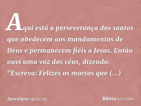 Aqui está a perseverança dos santos que obedecem aos mandamentos de Deus e permanecem fiéis a Jesus. Então ouvi uma voz dos céus, dizendo: "Escreva: Felizes os 