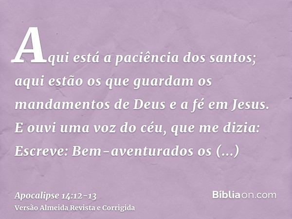 Aqui está a paciência dos santos; aqui estão os que guardam os mandamentos de Deus e a fé em Jesus.E ouvi uma voz do céu, que me dizia: Escreve: Bem-aventurados