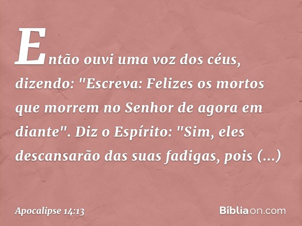 Então ouvi uma voz dos céus, dizendo: "Escreva: Felizes os mortos que morrem no Senhor de agora em diante".
Diz o Espírito: "Sim, eles descansarão das suas fadi