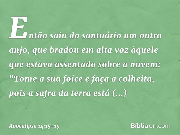 Então saiu do santuário um outro anjo, que bradou em alta voz àquele que estava assentado sobre a nuvem: "Tome a sua foice e faça a colheita, pois a safra da te