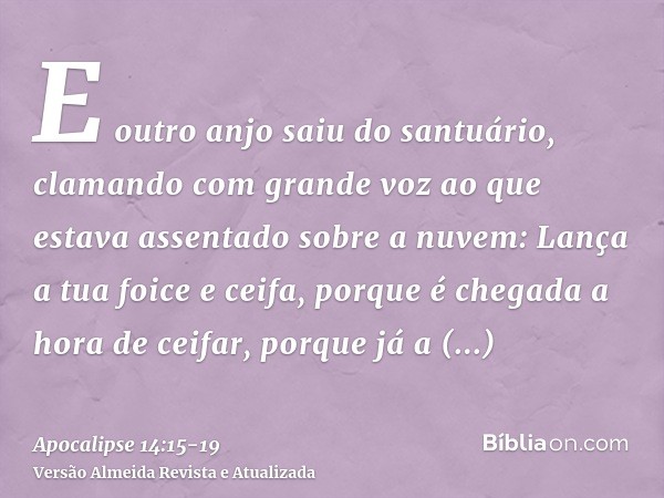 E outro anjo saiu do santuário, clamando com grande voz ao que estava assentado sobre a nuvem: Lança a tua foice e ceifa, porque é chegada a hora de ceifar, por