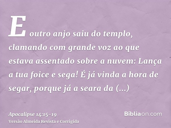 E outro anjo saiu do templo, clamando com grande voz ao que estava assentado sobre a nuvem: Lança a tua foice e sega! É já vinda a hora de segar, porque já a se