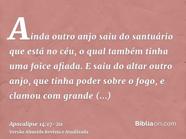 Ainda outro anjo saiu do santuário que está no céu, o qual também tinha uma foice afiada.E saiu do altar outro anjo, que tinha poder sobre o fogo, e clamou com 