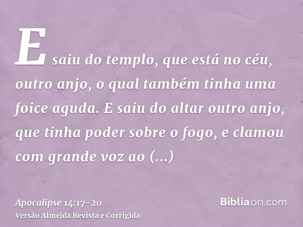 E saiu do templo, que está no céu, outro anjo, o qual também tinha uma foice aguda.E saiu do altar outro anjo, que tinha poder sobre o fogo, e clamou com grande
