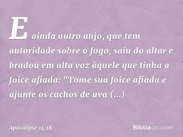 E ainda outro anjo, que tem autoridade sobre o fogo, saiu do altar e bradou em alta voz àquele que tinha a foice afiada: "Tome sua foice afiada e ajunte os cach