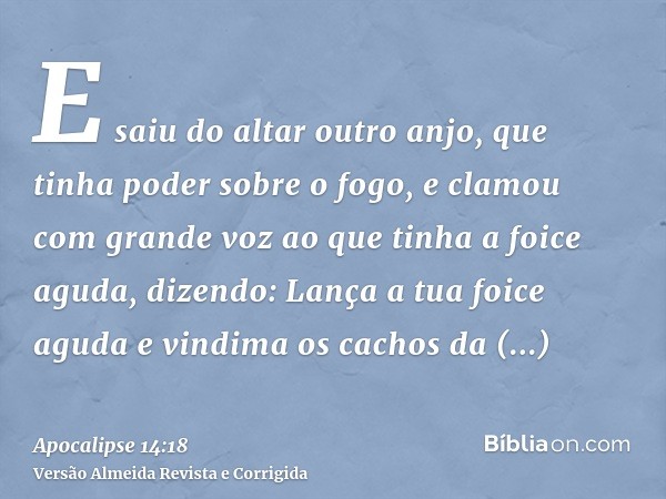 E saiu do altar outro anjo, que tinha poder sobre o fogo, e clamou com grande voz ao que tinha a foice aguda, dizendo: Lança a tua foice aguda e vindima os cach