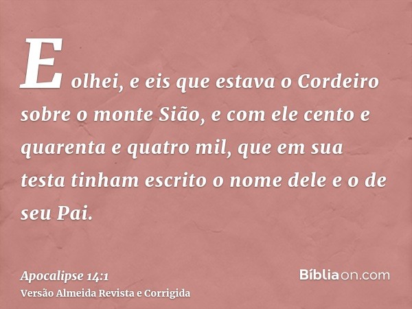 E olhei, e eis que estava o Cordeiro sobre o monte Sião, e com ele cento e quarenta e quatro mil, que em sua testa tinham escrito o nome dele e o de seu Pai.