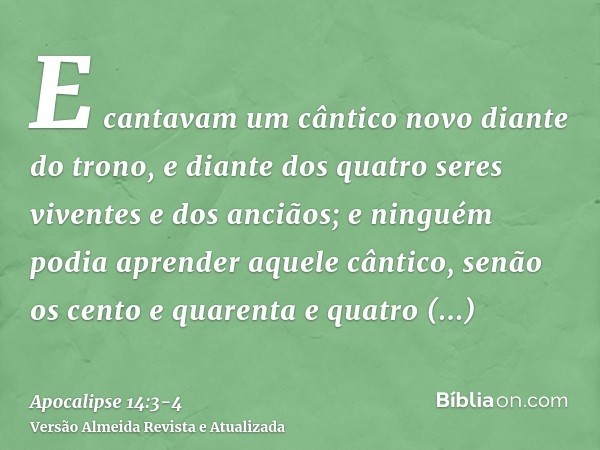 E cantavam um cântico novo diante do trono, e diante dos quatro seres viventes e dos anciãos; e ninguém podia aprender aquele cântico, senão os cento e quarenta