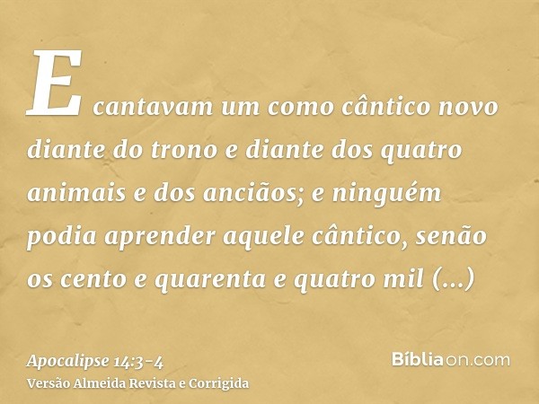 E cantavam um como cântico novo diante do trono e diante dos quatro animais e dos anciãos; e ninguém podia aprender aquele cântico, senão os cento e quarenta e 