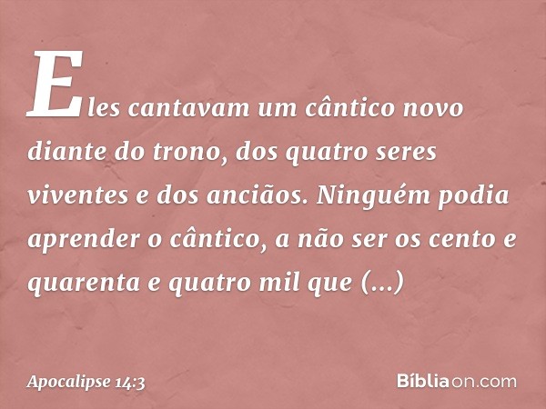 Eles cantavam um cântico novo diante do trono, dos quatro seres viventes e dos anciãos. Ninguém podia aprender o cântico, a não ser os cento e quarenta e quatro