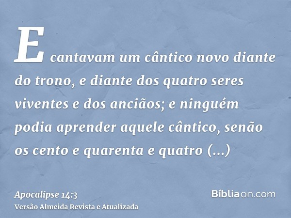 E cantavam um cântico novo diante do trono, e diante dos quatro seres viventes e dos anciãos; e ninguém podia aprender aquele cântico, senão os cento e quarenta