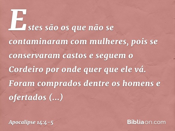 Estes são os que não se contaminaram com mulheres, pois se conservaram castos e seguem o Cordeiro por onde quer que ele vá. Foram comprados dentre os homens e o