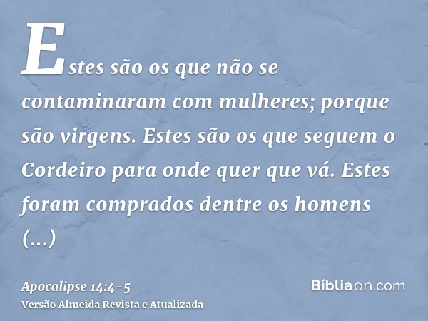 Estes são os que não se contaminaram com mulheres; porque são virgens. Estes são os que seguem o Cordeiro para onde quer que vá. Estes foram comprados dentre os