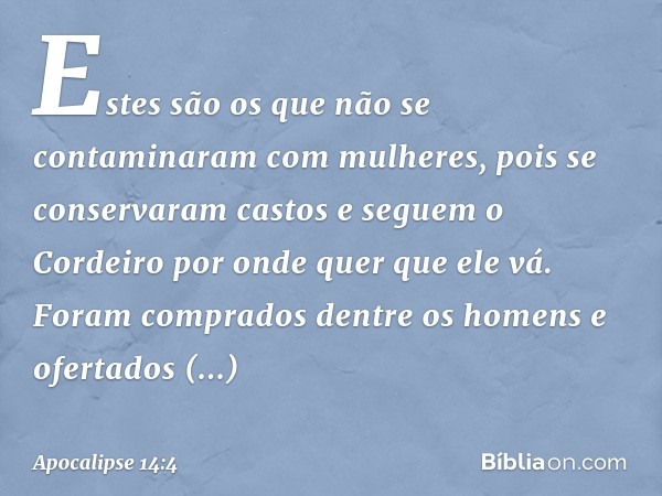 Estes são os que não se contaminaram com mulheres, pois se conservaram castos e seguem o Cordeiro por onde quer que ele vá. Foram comprados dentre os homens e o