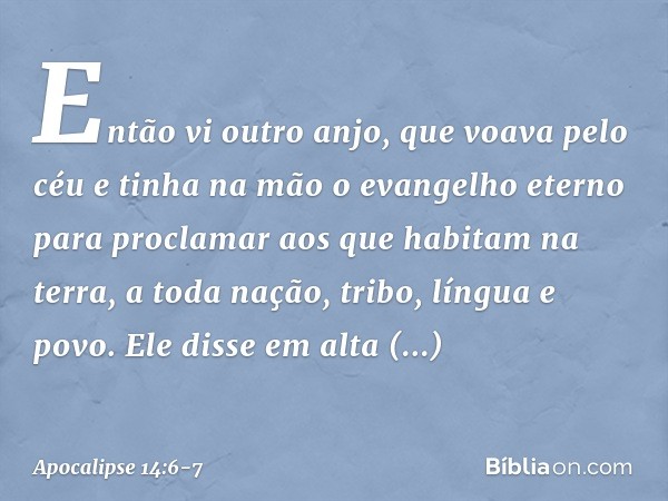 Então vi outro anjo, que voava pelo céu e tinha na mão o evangelho eterno para proclamar aos que habitam na terra, a toda nação, tribo, língua e povo. Ele disse