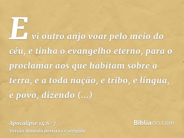 E vi outro anjo voar pelo meio do céu, e tinha o evangelho eterno, para o proclamar aos que habitam sobre a terra, e a toda nação, e tribo, e língua, e povo,diz