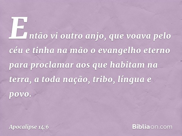 Então vi outro anjo, que voava pelo céu e tinha na mão o evangelho eterno para proclamar aos que habitam na terra, a toda nação, tribo, língua e povo. -- Apocal