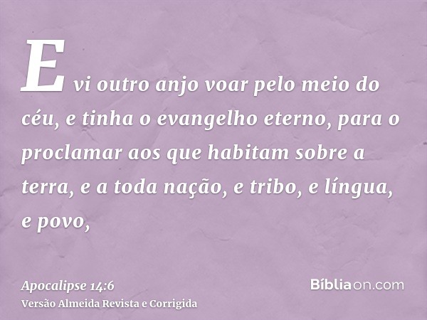 E vi outro anjo voar pelo meio do céu, e tinha o evangelho eterno, para o proclamar aos que habitam sobre a terra, e a toda nação, e tribo, e língua, e povo,