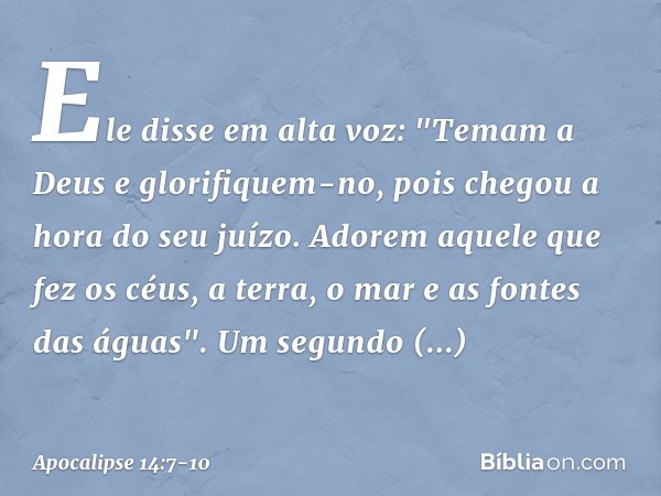 Ele disse em alta voz: "Temam a Deus e glorifiquem-no, pois chegou a hora do seu juízo. Adorem aquele que fez os céus, a terra, o mar e as fontes das águas". Um