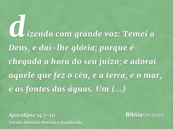 dizendo com grande voz: Temei a Deus, e dai-lhe glória; porque é chegada a hora do seu juízo; e adorai aquele que fez o céu, e a terra, e o mar, e as fontes das