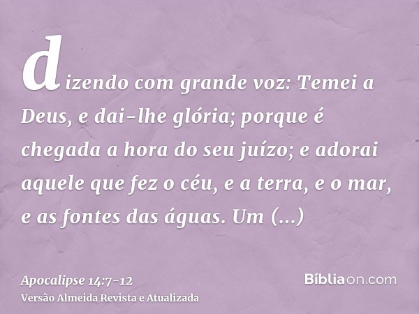 dizendo com grande voz: Temei a Deus, e dai-lhe glória; porque é chegada a hora do seu juízo; e adorai aquele que fez o céu, e a terra, e o mar, e as fontes das