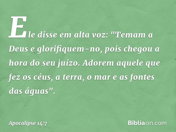 Ele disse em alta voz: "Temam a Deus e glorifiquem-no, pois chegou a hora do seu juízo. Adorem aquele que fez os céus, a terra, o mar e as fontes das águas". --