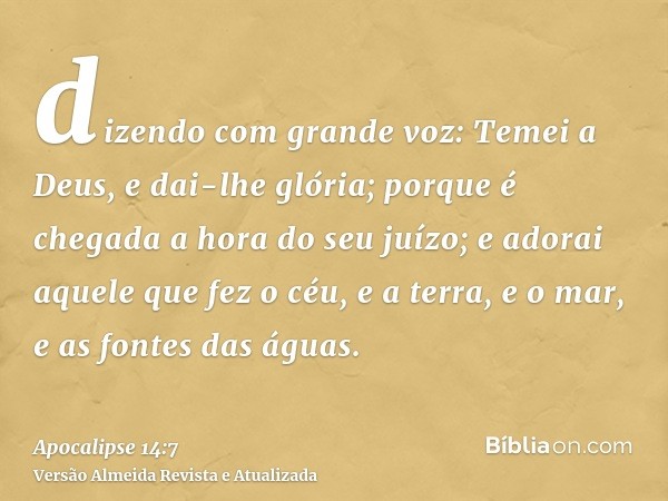 dizendo com grande voz: Temei a Deus, e dai-lhe glória; porque é chegada a hora do seu juízo; e adorai aquele que fez o céu, e a terra, e o mar, e as fontes das