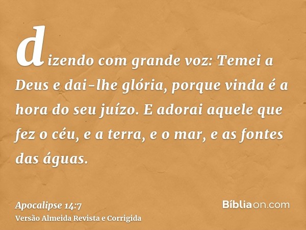 dizendo com grande voz: Temei a Deus e dai-lhe glória, porque vinda é a hora do seu juízo. E adorai aquele que fez o céu, e a terra, e o mar, e as fontes das ág