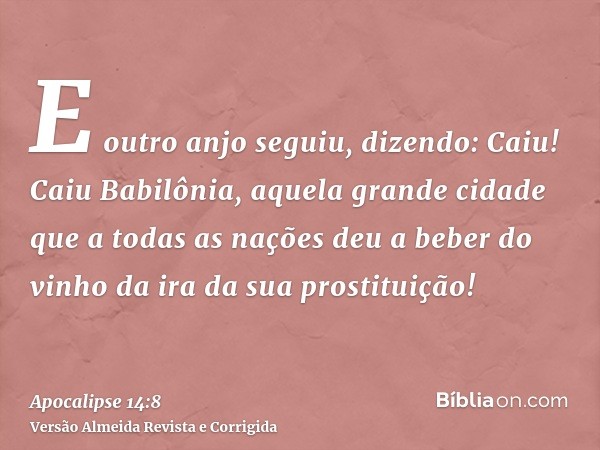 E outro anjo seguiu, dizendo: Caiu! Caiu Babilônia, aquela grande cidade que a todas as nações deu a beber do vinho da ira da sua prostituição!