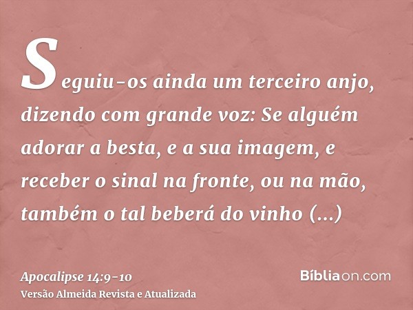 Seguiu-os ainda um terceiro anjo, dizendo com grande voz: Se alguém adorar a besta, e a sua imagem, e receber o sinal na fronte, ou na mão,também o tal beberá d