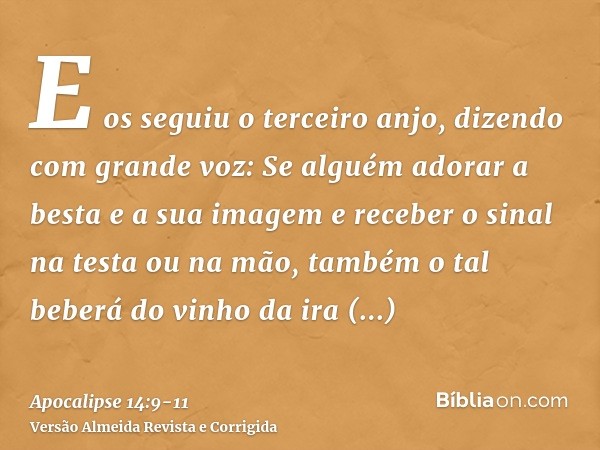 E os seguiu o terceiro anjo, dizendo com grande voz: Se alguém adorar a besta e a sua imagem e receber o sinal na testa ou na mão,também o tal beberá do vinho d