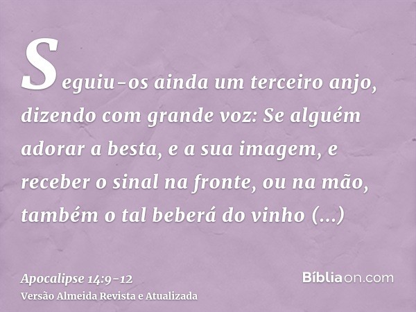 Seguiu-os ainda um terceiro anjo, dizendo com grande voz: Se alguém adorar a besta, e a sua imagem, e receber o sinal na fronte, ou na mão,também o tal beberá d