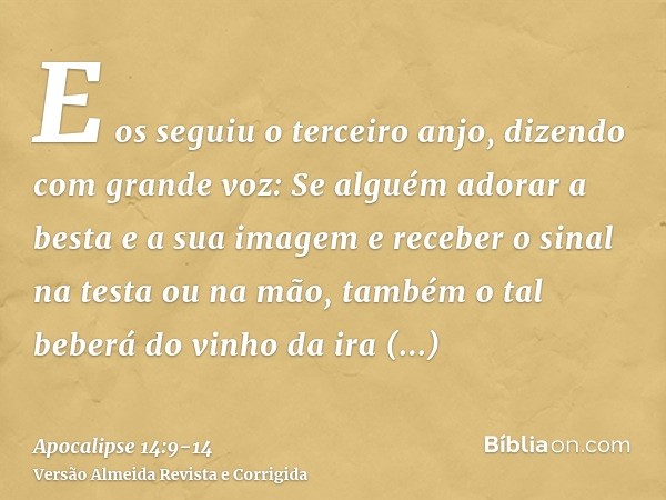 E os seguiu o terceiro anjo, dizendo com grande voz: Se alguém adorar a besta e a sua imagem e receber o sinal na testa ou na mão,também o tal beberá do vinho d