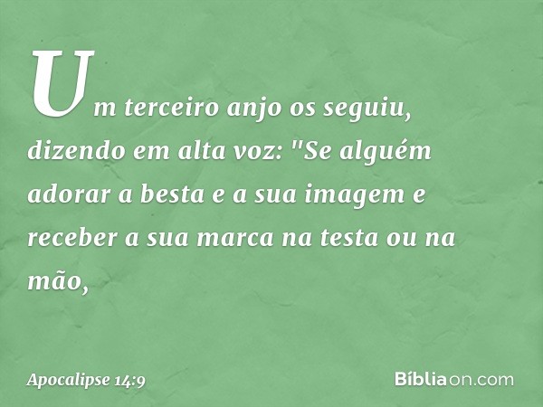 Um terceiro anjo os seguiu, dizendo em alta voz: "Se alguém adorar a besta e a sua imagem e receber a sua marca na testa ou na mão, -- Apocalipse 14:9