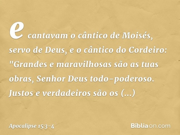 e cantavam o cântico de Moisés, servo de Deus, e o cântico do Cordeiro:
"Grandes e maravilhosas
são as tuas obras,
Senhor Deus todo-poderoso.
Justos e verdadeir