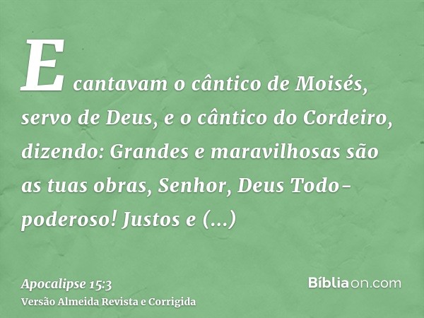 E cantavam o cântico de Moisés, servo de Deus, e o cântico do Cordeiro, dizendo: Grandes e maravilhosas são as tuas obras, Senhor, Deus Todo-poderoso! Justos e 