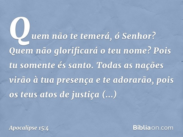 Quem não te temerá, ó Senhor?
Quem não glorificará o teu nome?
Pois tu somente és santo.
Todas as nações virão à tua presença
e te adorarão,
pois os teus atos d