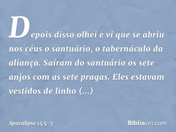 Depois disso olhei e vi que se abriu nos céus o santuário, o tabernáculo da aliança. Saíram do santuário os sete anjos com as sete pragas. Eles estavam vestidos