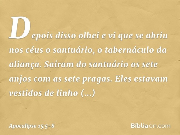 Depois disso olhei e vi que se abriu nos céus o santuário, o tabernáculo da aliança. Saíram do santuário os sete anjos com as sete pragas. Eles estavam vestidos