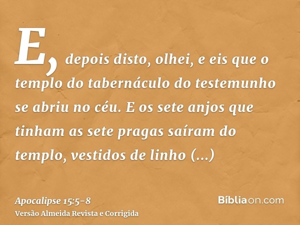 E, depois disto, olhei, e eis que o templo do tabernáculo do testemunho se abriu no céu.E os sete anjos que tinham as sete pragas saíram do templo, vestidos de 