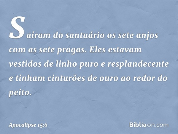 Saíram do santuário os sete anjos com as sete pragas. Eles estavam vestidos de linho puro e resplandecente e tinham cinturões de ouro ao redor do peito. -- Apoc