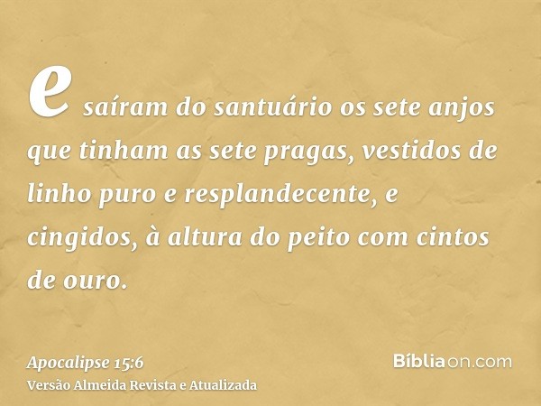 e saíram do santuário os sete anjos que tinham as sete pragas, vestidos de linho puro e resplandecente, e cingidos, à altura do peito com cintos de ouro.